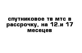 спутниковое тв мтс в рассрочку, на 12.и 17 месецев